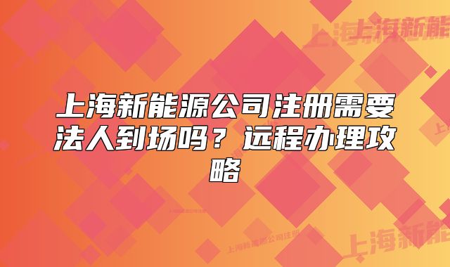 上海新能源公司注冊需要法人到場嗎？遠(yuǎn)程辦理攻略