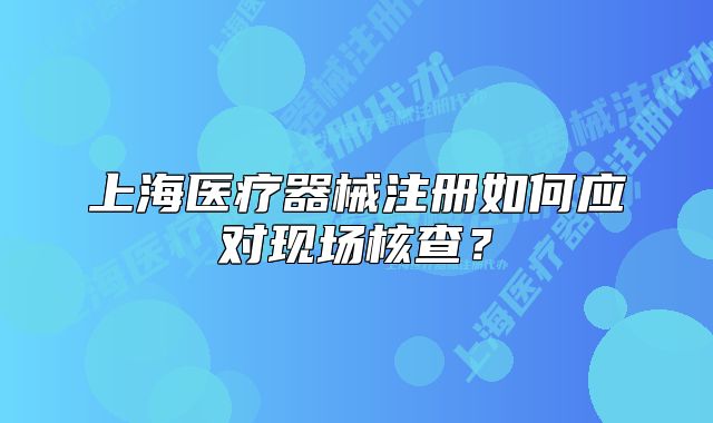 上海醫(yī)療器械注冊(cè)如何應(yīng)對(duì)現(xiàn)場(chǎng)核查？