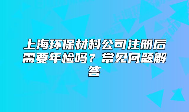 上海環(huán)保材料公司注冊后需要年檢嗎？常見問題解答