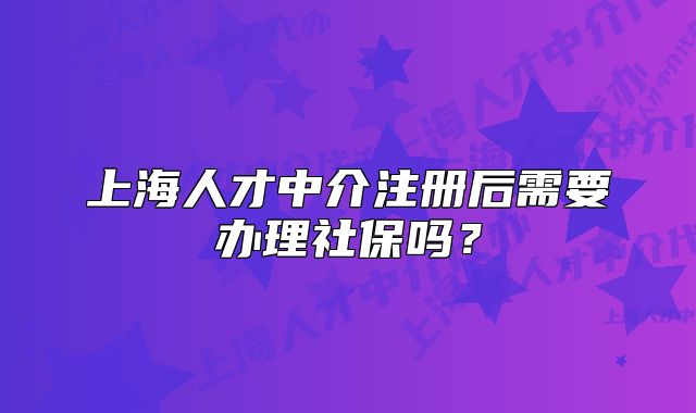 上海人才中介注冊(cè)后需要辦理社保嗎？