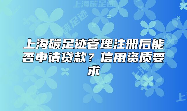 上海碳足跡管理注冊(cè)后能否申請(qǐng)貸款？信用資質(zhì)要求