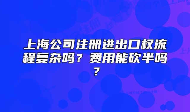上海公司注冊進(jìn)出口權(quán)流程復(fù)雜嗎？費用能砍半嗎？