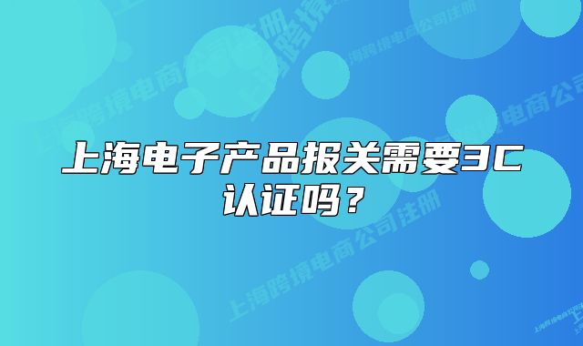 上海電子產(chǎn)品報關(guān)需要3C認證嗎？