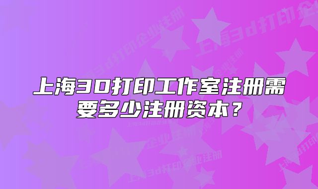 上海3D打印工作室注冊需要多少注冊資本？