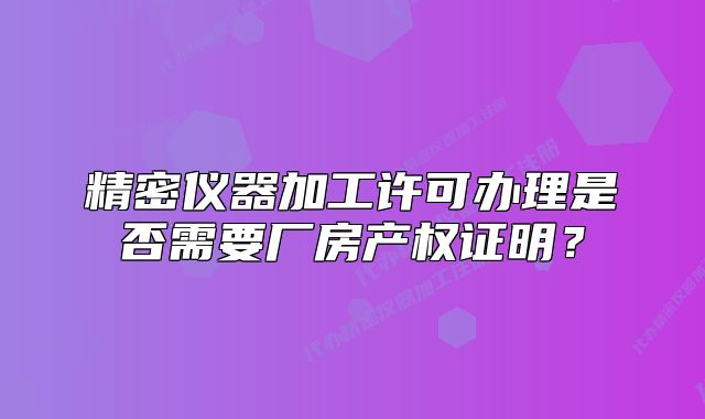 精密儀器加工許可辦理是否需要廠房產(chǎn)權(quán)證明？