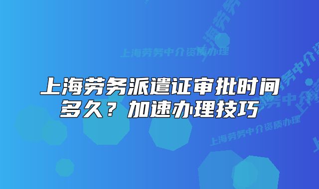 上海勞務(wù)派遣證審批時(shí)間多久？加速辦理技巧