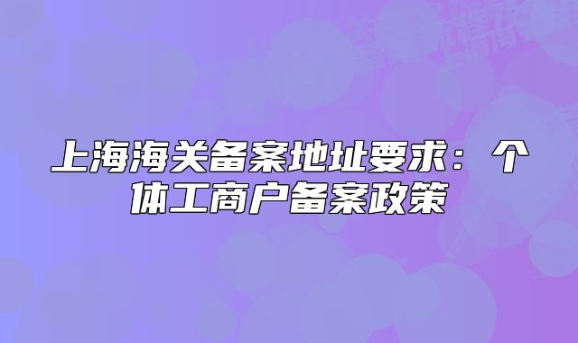 上海海關(guān)備案地址要求：個(gè)體工商戶備案政策