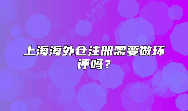 上海海外倉(cāng)注冊(cè)需要做環(huán)評(píng)嗎？