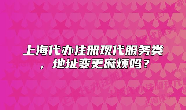 上海代辦注冊(cè)現(xiàn)代服務(wù)類，地址變更麻煩嗎？