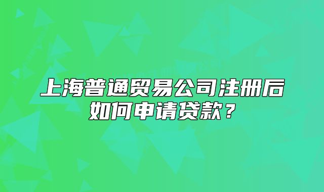 上海普通貿(mào)易公司注冊后如何申請貸款？