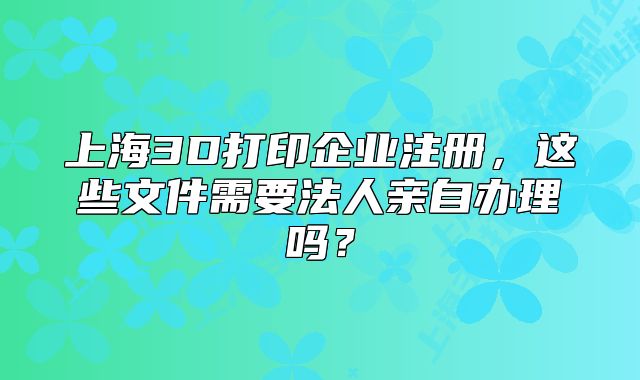 上海3D打印企業(yè)注冊(cè)，這些文件需要法人親自辦理嗎？