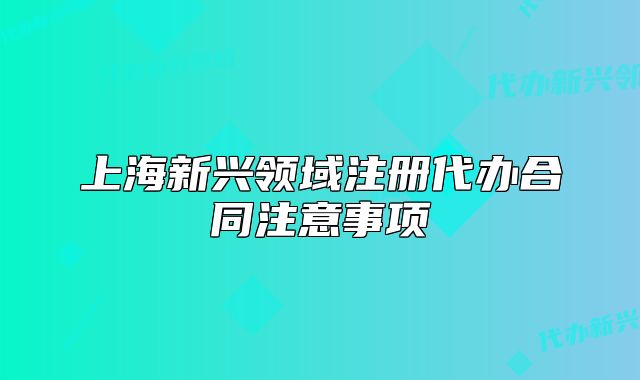 上海新興領(lǐng)域注冊(cè)代辦合同注意事項(xiàng)