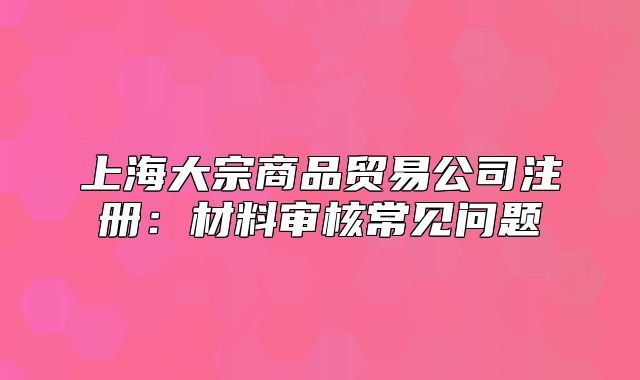 上海大宗商品貿(mào)易公司注冊(cè)：材料審核常見(jiàn)問(wèn)題