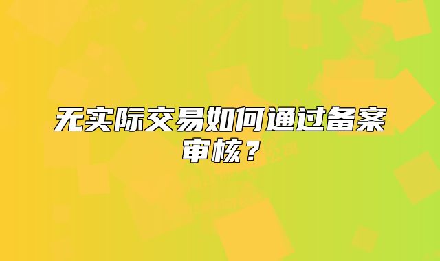 無實(shí)際交易如何通過備案審核？