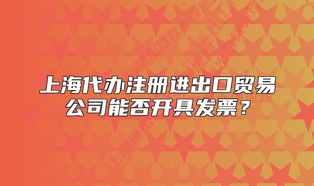 上海代辦注冊(cè)進(jìn)出口貿(mào)易公司能否開(kāi)具發(fā)票？