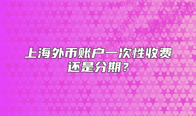 上海外幣賬戶一次性收費(fèi)還是分期？