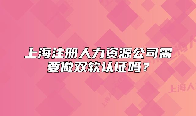 上海注冊(cè)人力資源公司需要做雙軟認(rèn)證嗎？