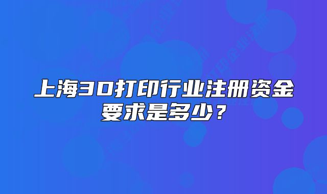 上海3D打印行業(yè)注冊(cè)資金要求是多少？