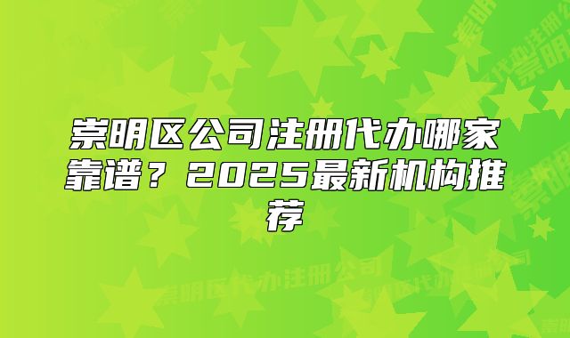 崇明區(qū)公司注冊(cè)代辦哪家靠譜？2025最新機(jī)構(gòu)推薦