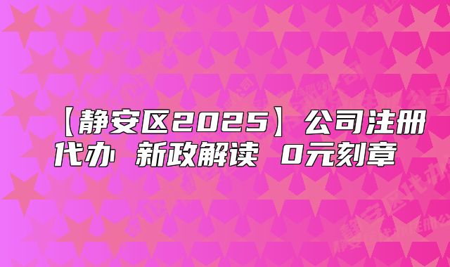 【靜安區(qū)2025】公司注冊代辦 新政解讀 0元刻章