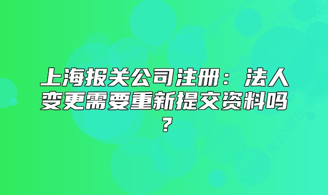 上海報(bào)關(guān)公司注冊(cè)：法人變更需要重新提交資料嗎？