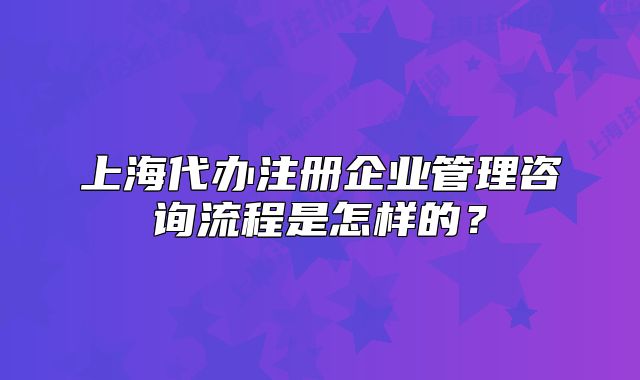 上海代辦注冊企業(yè)管理咨詢流程是怎樣的？