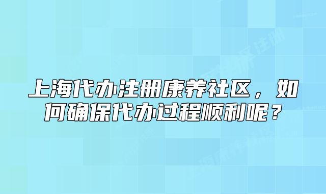 上海代辦注冊(cè)康養(yǎng)社區(qū)，如何確保代辦過程順利呢？