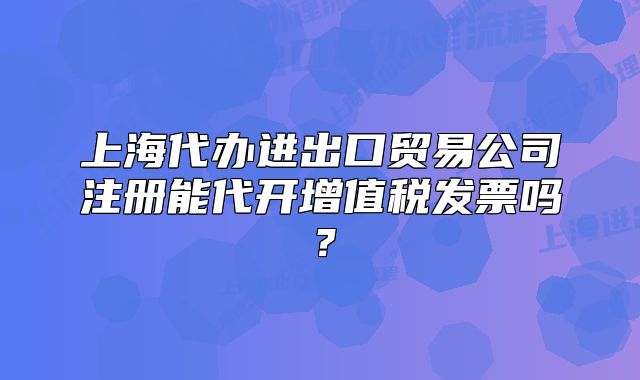 上海代辦進出口貿易公司注冊能代開增值稅發(fā)票嗎？