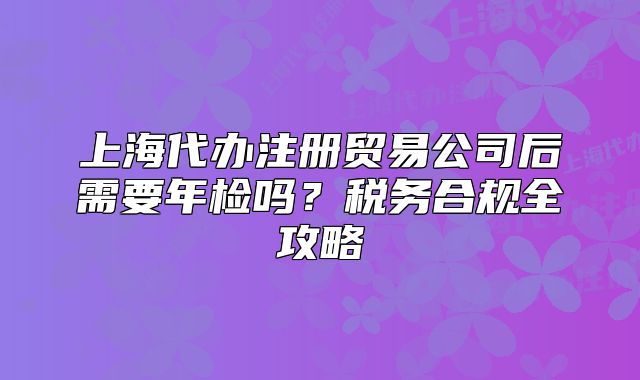 上海代辦注冊貿(mào)易公司后需要年檢嗎？稅務(wù)合規(guī)全攻略