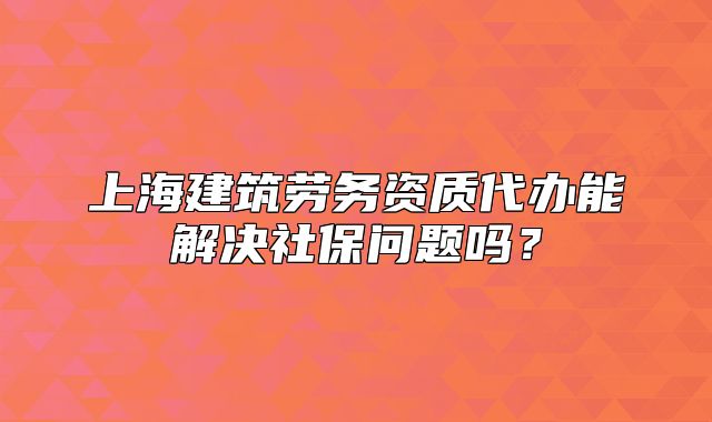 上海建筑勞務(wù)資質(zhì)代辦能解決社保問題嗎？