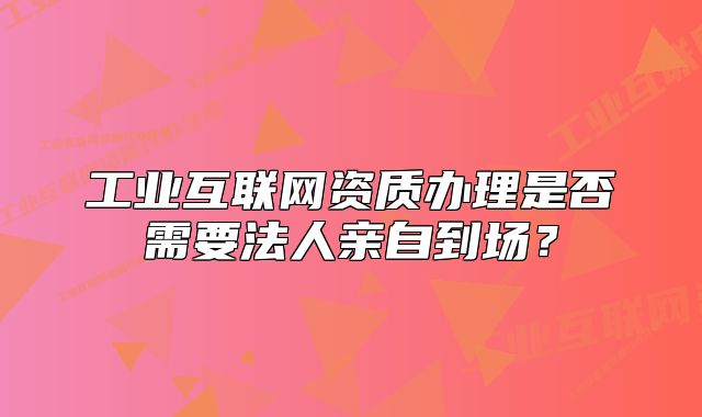 工業(yè)互聯(lián)網(wǎng)資質(zhì)辦理是否需要法人親自到場(chǎng)？