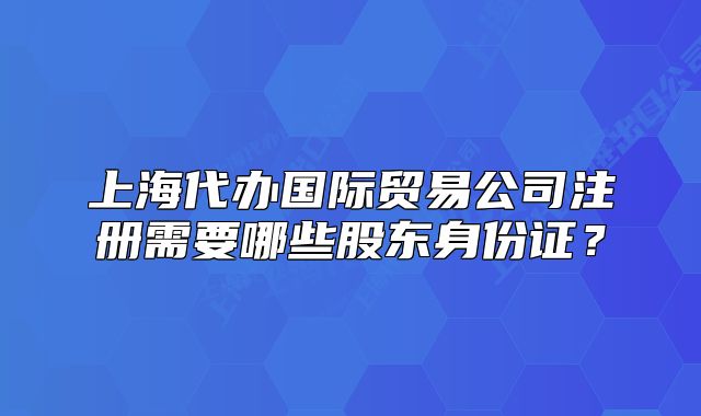 上海代辦國際貿(mào)易公司注冊(cè)需要哪些股東身份證？