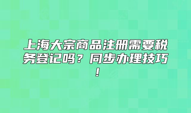 上海大宗商品注冊(cè)需要稅務(wù)登記嗎？同步辦理技巧！