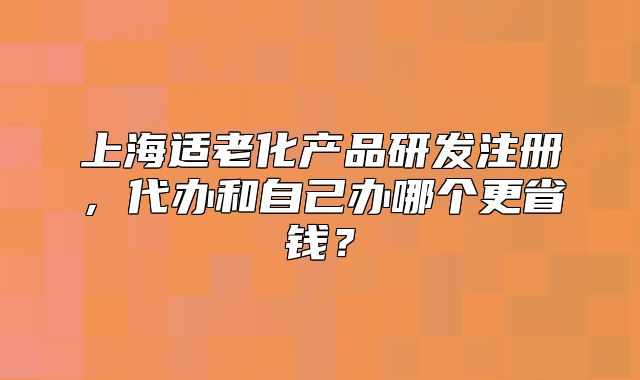 上海適老化產(chǎn)品研發(fā)注冊(cè)，代辦和自己辦哪個(gè)更省錢？