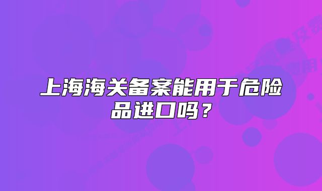 上海海關(guān)備案能用于危險(xiǎn)品進(jìn)口嗎？