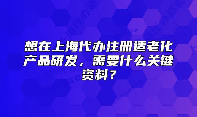 想在上海代辦注冊(cè)適老化產(chǎn)品研發(fā)，需要什么關(guān)鍵資料？