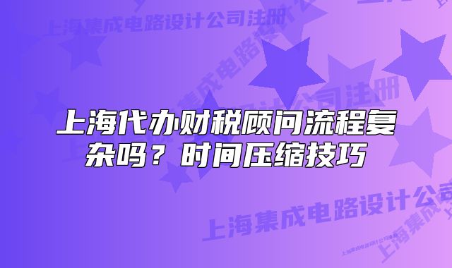 上海代辦財稅顧問流程復(fù)雜嗎？時間壓縮技巧