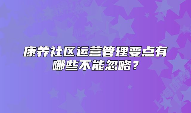 康養(yǎng)社區(qū)運營管理要點有哪些不能忽略？