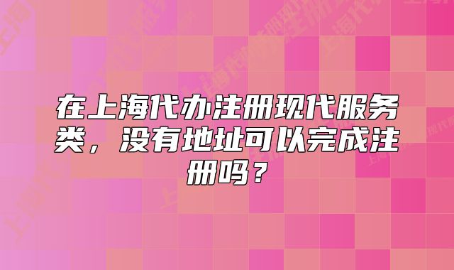 在上海代辦注冊現(xiàn)代服務(wù)類，沒有地址可以完成注冊嗎？