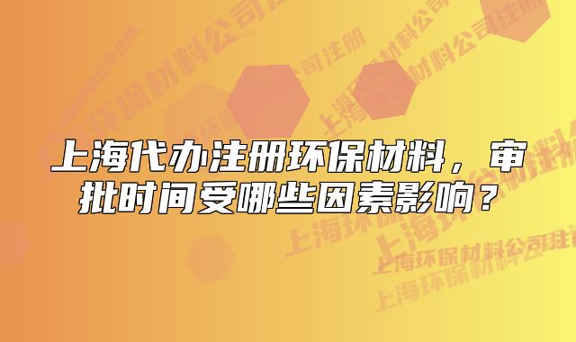 上海代辦注冊環(huán)保材料，審批時間受哪些因素影響？