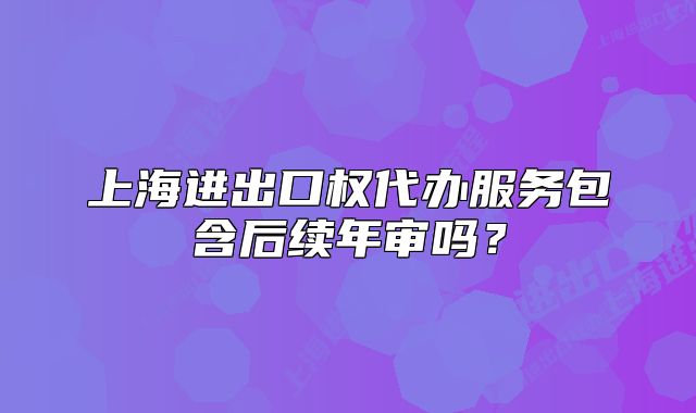 上海進出口權(quán)代辦服務(wù)包含后續(xù)年審嗎？