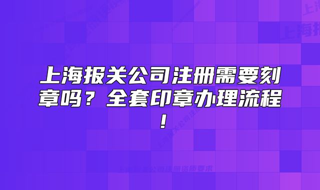 上海報關(guān)公司注冊需要刻章嗎？全套印章辦理流程！