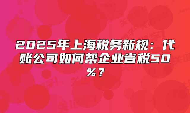 2025年上海稅務(wù)新規(guī)：代賬公司如何幫企業(yè)省稅50%？