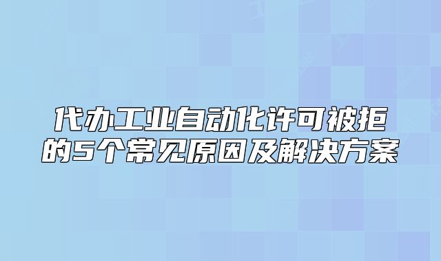 代辦工業(yè)自動化許可被拒的5個常見原因及解決方案