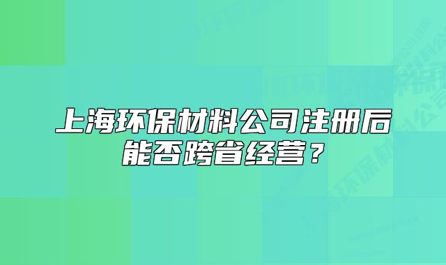 上海環(huán)保材料公司注冊后能否跨省經(jīng)營？