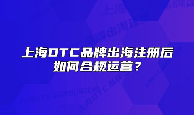 上海DTC品牌出海注冊(cè)后如何合規(guī)運(yùn)營？