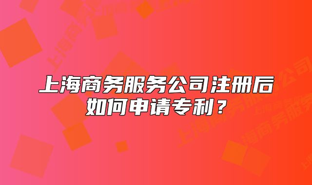 上海商務(wù)服務(wù)公司注冊(cè)后如何申請(qǐng)專利？