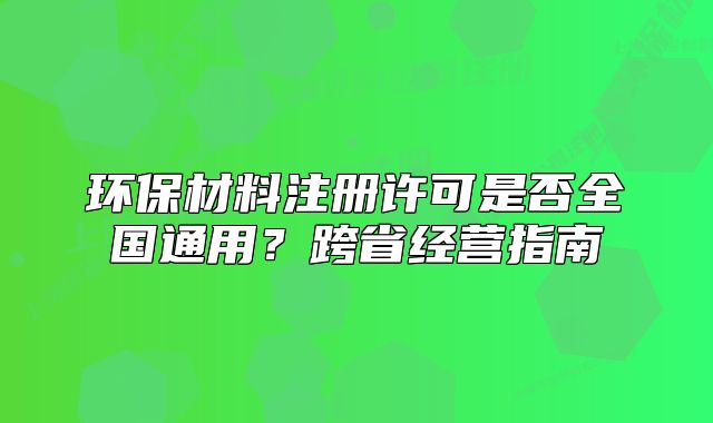 環(huán)保材料注冊(cè)許可是否全國(guó)通用？跨省經(jīng)營(yíng)指南