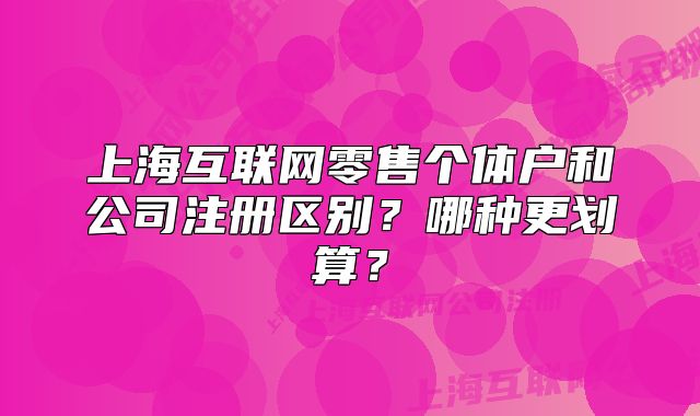 上海互聯(lián)網(wǎng)零售個(gè)體戶(hù)和公司注冊(cè)區(qū)別？哪種更劃算？