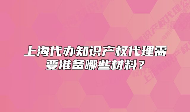 上海代辦知識(shí)產(chǎn)權(quán)代理需要準(zhǔn)備哪些材料？